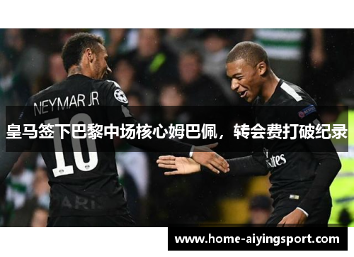 皇马签下巴黎中场核心姆巴佩，转会费打破纪录